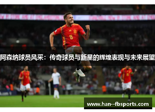 阿森纳球员风采:传奇球员与新星的辉煌表现与未来展望 阿森纳球员风采:传奇球员与新星的辉煌表现与未来展望
