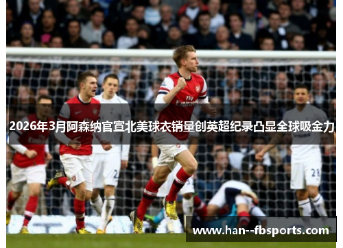 2026年3月阿森纳官宣北美球衣销量创英超纪录凸显全球吸金力